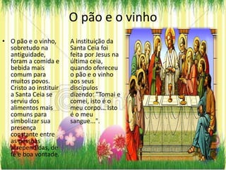O pão e o vinho
• O pão e o vinho,      A instituição da
  sobretudo na          Santa Ceia foi
  antiguidade,          feita por Jesus na
  foram a comida e      última ceia,
  bebida mais           quando ofereceu
  comum para            o pão e o vinho
  muitos povos.         aos seus
  Cristo ao instituir   discípulos
  a Santa Ceia se       dizendo: "Tomai e
  serviu dos            comei, isto é o
  alimentos mais        meu corpo... Isto
  comuns para           é o meu
  simbolizar sua        sangue...".
  presença
  constante entre
  as pessoas
  arrependidas, de
  fé e boa vontade.
 