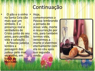 Continuação
•     O pão e o vinho •   Hoje,
    na Santa Ceia são     comemoramos a
    mais que um           Páscoa lembrando
    símbolo. É a          a jornada de
    presença real e       Jesus: vida, morte
    verdadeira de         e ressurreição por
    Cristo junto do seu   nós, para também
    povo, para perdão     termos vida,
    vida e salvação.      vencermos a
      A Páscoa judaica    morte e vivermos
    lembra a              eternamente com
    passagem dos          ela no céu após
    judeus pelo mar       sua segunda
    vermelho, em          vinda.
    busca da
    liberdade.
 