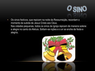 • Os sinos festivos, que repicam na noite da Ressurreição, recordam o
  momento da subida de Jesus Cristo aos Céus.
  Nas cidades pequenas, todos os sinos da Igreja repicam de maneira solene
  e alegre no canto do Aleluia. Soltam-se rojões e o ar se enche de festa e
  alegria.
 