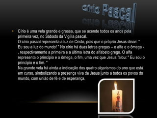 • Círio é uma vela grande e grossa, que se acende todos os anos pela
  primeira vez, no Sábado da Vigília pascal.
  O círio pascal representa a luz de Cristo, pois que o próprio Jesus disse: "
  Eu sou a luz do mundo! " No círio há duas letras gregas – o alfa e o ômega -
  , respectivamente a primeira e a última letra do alfabeto grego. O alfa
  representa o princípio e o ômega, o fim, uma vez que Jesus falou: " Eu sou o
  princípio e o fim. "
  Na grande vela há ainda a indicação dos quatro algarismos do ano que está
  em curso, simbolizando a presença viva de Jesus junto a todos os povos do
  mundo, com união de fé e de esperança.
 