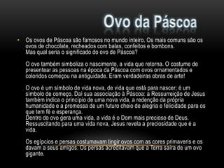 • Os ovos de Páscoa são famosos no mundo inteiro. Os mais comuns são os
  ovos de chocolate, recheados com balas, confeitos e bombons.
  Mas qual seria o significado do ovo de Páscoa?
   O ovo também simboliza o nascimento, a vida que retorna. O costume de
   presentear as pessoas na época da Páscoa com ovos ornamentados e
   coloridos começou na antiguidade. Eram verdadeiras obras de arte!
   O ovo é um símbolo de vida nova, de vida que está para nascer; é um
   símbolo de começo. Daí sua associação à Páscoa: a Ressurreição de Jesus
   também indica o princípio de uma nova vida, a redenção da própria
   humanidade e a promessa de um futuro cheio de alegria e felicidade para os
   que tem fé e esperança.
   Dentro do ovo gera uma vida, a vida é o Dom mais precioso de Deus.
   Ressuscitando para uma vida nova, Jesus revela a preciosidade que é a
   vida.
   Os egípcios e persas costumavam tingir ovos com as cores primaveris e os
   davam a seus amigos. Os persas acreditavam que a Terra saíra de um ovo
   gigante.
 