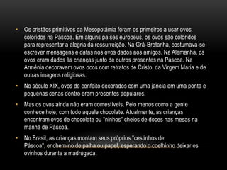 • Os cristãos primitivos da Mesopotâmia foram os primeiros a usar ovos
  coloridos na Páscoa. Em alguns países europeus, os ovos são coloridos
  para representar a alegria da ressurreição. Na Grã-Bretanha, costumava-se
  escrever mensagens e datas nos ovos dados aos amigos. Na Alemanha, os
  ovos eram dados às crianças junto de outros presentes na Páscoa. Na
  Armênia decoravam ovos ocos com retratos de Cristo, da Virgem Maria e de
  outras imagens religiosas.
• No século XIX, ovos de confeito decorados com uma janela em uma ponta e
  pequenas cenas dentro eram presentes populares.
• Mas os ovos ainda não eram comestíveis. Pelo menos como a gente
  conhece hoje, com todo aquele chocolate. Atualmente, as crianças
  encontram ovos de chocolate ou "ninhos" cheios de doces nas mesas na
  manhã de Páscoa.
• No Brasil, as crianças montam seus próprios "cestinhos de
  Páscoa", enchem-no de palha ou papel, esperando o coelhinho deixar os
  ovinhos durante a madrugada.
 