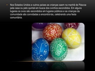 • Nos Estados Unidos e outros países as crianças saem na manhã de Páscoa
  pela casa ou pelo quintal em busca dos ovinhos escondidos. Em alguns
  lugares os ovos são escondidos em lugares públicos e as crianças da
  comunidade são convidadas a encontrá-los, celebrando uma festa
  comunitária.
 