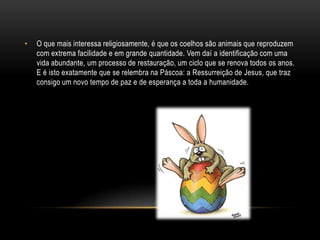 •   O que mais interessa religiosamente, é que os coelhos são animais que reproduzem
    com extrema facilidade e em grande quantidade. Vem daí a identificação com uma
    vida abundante, um processo de restauração, um ciclo que se renova todos os anos.
    E é isto exatamente que se relembra na Páscoa: a Ressurreição de Jesus, que traz
    consigo um novo tempo de paz e de esperança a toda a humanidade.
 