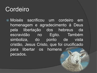 Cordeiro
   Moisés sacrificou um cordeiro em
    homenagem e agradecimento à Deus
    pela libertação dos hebreus da
    escravidão     no      Egito.    Também
    simboliza,    do     ponto     de     vista
    cristão, Jesus Cristo, que foi crucificado
    para libertar os homens de seus
    pecados.
 