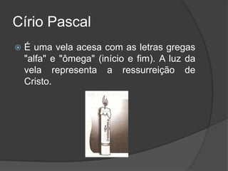 Círio Pascal
   É uma vela acesa com as letras gregas
    "alfa" e "ômega" (início e fim). A luz da
    vela representa a ressurreição de
    Cristo.
 