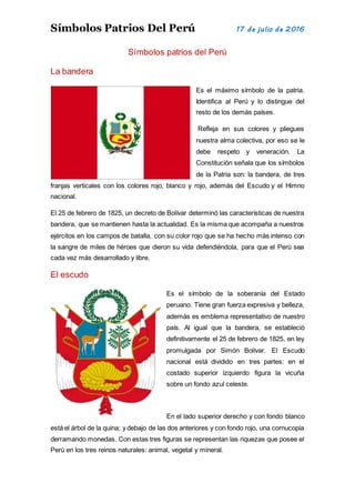 Símbolos Patrios Del Perú 17 de julio de 2016
Símbolos patrios del Perú
La bandera
Es el máximo símbolo de la patria.
Identifica al Perú y lo distingue del
resto de los demás países.
Refleja en sus colores y pliegues
nuestra alma colectiva, por eso se le
debe respeto y veneración. La
Constitución señala que los símbolos
de la Patria son: la bandera, de tres
franjas verticales con los colores rojo, blanco y rojo, además del Escudo y el Himno
nacional.
El 25 de febrero de 1825, un decreto de Bolívar determinó las características de nuestra
bandera, que se mantienen hasta la actualidad. Es la misma que acompaña a nuestros
ejércitos en los campos de batalla, con su color rojo que se ha hecho más intenso con
la sangre de miles de héroes que dieron su vida defendiéndola, para que el Perú sea
cada vez más desarrollado y libre.
El escudo
Es el símbolo de la soberanía del Estado
peruano. Tiene gran fuerza expresiva y belleza,
además es emblema representativo de nuestro
país. Al igual que la bandera, se estableció
definitivamente el 25 de febrero de 1825, en ley
promulgada por Simón Bolívar. El Escudo
nacional está dividido en tres partes: en el
costado superior izquierdo figura la vicuña
sobre un fondo azul celeste.
En el lado superior derecho y con fondo blanco
está el árbol de la quina; y debajo de las dos anteriores y con fondo rojo, una cornucopia
derramando monedas. Con estas tres figuras se representan las riquezas que posee el
Perú en los tres reinos naturales: animal, vegetal y mineral.
 