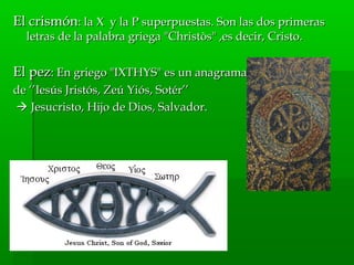 El crismónEl crismón: la X y la P superpuestas. Son las dos primeras: la X y la P superpuestas. Son las dos primeras
letras de la palabra griega "Christòs" ,es decir, Cristo.letras de la palabra griega "Christòs" ,es decir, Cristo.
El pezEl pez: En griego "IXTHYS" es un anagrama: En griego "IXTHYS" es un anagrama
de ‘’Iesús Jristós, Zeú Yiós, Sotér’’de ‘’Iesús Jristós, Zeú Yiós, Sotér’’
 Jesucristo, Hijo de Dios, Salvador.Jesucristo, Hijo de Dios, Salvador.
 