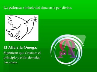La paloma:La paloma: símbolo del alma en la paz divina.símbolo del alma en la paz divina.
El Alfa y la OmegaEl Alfa y la Omega::
SSignifican que Cristo es elignifican que Cristo es el
principio y el fin de todasprincipio y el fin de todas
las cosas.las cosas.
 