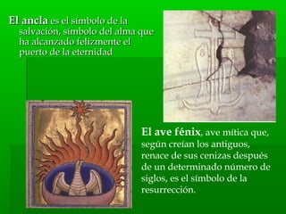 El anclaEl ancla es el símbolo de laes el símbolo de la
salvación, símbolo del alma quesalvación, símbolo del alma que
ha alcanzado felizmente elha alcanzado felizmente el
puerto de la eternidadpuerto de la eternidad
El ave fénix, ave mítica que,
según creían los antiguos,
renace de sus cenizas después
de un determinado número de
siglos, es el símbolo de la
resurrección.
 
