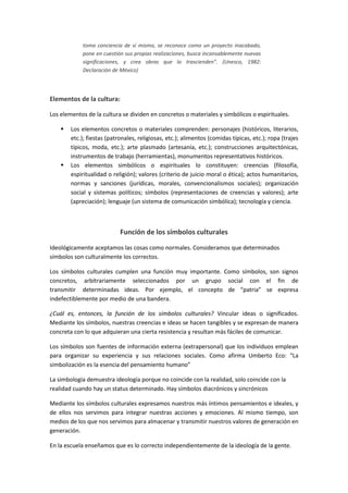 toma conciencia de sí mismo, se reconoce como un proyecto inacabado,
            pone en cuestión sus propias realizaciones, busca incansablemente nuevas
            significaciones, y crea obras que lo trascienden”. (Unesco, 1982:
            Declaración de México)




Elementos de la cultura:

Los elementos de la cultura se dividen en concretos o materiales y simbólicos o espirituales.

       Los elementos concretos o materiales comprenden: personajes (históricos, literarios,
        etc.); fiestas (patronales, religiosas, etc.); alimentos (comidas típicas, etc.); ropa (trajes
        típicos, moda, etc.); arte plasmado (artesanía, etc.); construcciones arquitectónicas,
        instrumentos de trabajo (herramientas), monumentos representativos históricos.
       Los elementos simbólicos o espirituales lo constituyen: creencias (filosofía,
        espiritualidad o religión); valores (criterio de juicio moral o ética); actos humanitarios,
        normas y sanciones (jurídicas, morales, convencionalismos sociales); organización
        social y sistemas políticos; símbolos (representaciones de creencias y valores); arte
        (apreciación); lenguaje (un sistema de comunicación simbólica); tecnología y ciencia.



                            Función de los símbolos culturales

Ideológicamente aceptamos las cosas como normales. Consideramos que determinados
símbolos son culturalmente los correctos.

Los símbolos culturales cumplen una función muy importante. Como símbolos, son signos
concretos, arbitrariamente seleccionados por un grupo social con el fin de
transmitir determinadas ideas. Por ejemplo, el concepto de “patria” se expresa
indefectiblemente por medio de una bandera.

¿Cuál es, entonces, la función de los símbolos culturales? Vincular ideas o significados.
Mediante los símbolos, nuestras creencias e ideas se hacen tangibles y se expresan de manera
concreta con lo que adquieran una cierta resistencia y resultan más fáciles de comunicar.

Los símbolos son fuentes de información externa (extrapersonal) que los individuos emplean
para organizar su experiencia y sus relaciones sociales. Como afirma Umberto Eco: “La
simbolización es la esencia del pensamiento humano”

La simbología demuestra ideología porque no coincide con la realidad, solo coincide con la
realidad cuando hay un status determinado. Hay símbolos diacrónicos y sincrónicos

Mediante los símbolos culturales expresamos nuestros más íntimos pensamientos e ideales, y
de ellos nos servimos para integrar nuestras acciones y emociones. Al mismo tiempo, son
medios de los que nos servimos para almacenar y transmitir nuestros valores de generación en
generación.

En la escuela enseñamos que es lo correcto independientemente de la ideología de la gente.
 