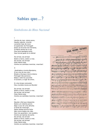 Sabias que…?

Simbolismo do Hino Nacional

I
Heróis do mar, nobre povo,
Nação valente, imortal,
Levantai hoje de novo
O esplendor de Portugal!
Entre as brumas da memória,
Ó Pátria sente-se a voz
Dos teus egrégios avós,
Que há-de guiar-te à vitória!

Às armas, às armas!
Sobre a terra, sobre o mar,
Às armas, às armas!
Pela Pátria lutar
Contra os canhões marchar, marchar!

II
Desfralda a invicta Bandeira,
À luz viva do teu céu!
Brade a Europa à terra inteira:
Portugal não pereceu
Beija o solo teu jucundo
O oceano, a rugir de amor,

E o teu braço vencedor
Deu mundos novos ao Mundo!

Às armas, às armas!
Sobre a terra, sobre o mar,
Às armas, às armas!
Pela Pátria lutar
Contra os canhões marchar, marchar!

III
Saudai o Sol que desponta
Sobre um ridente porvir;
Seja o eco de uma afronta
O sinal do ressurgir.
Raios dessa aurora forte
São como beijos de mãe,
Que nos guardam, nos sustêm,
Contra as injúrias da sorte.
Às armas, às armas!
Sobre a terra, sobre o mar,
Às armas, às armas!
Pela Pátria lutar
Contra os canhões marchar, marchar!
 
