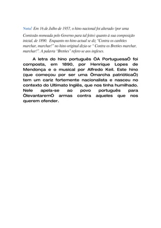 Nota! Em 16 de Julho de 1957, o hino nacional foi alterado (por uma
Comissão nomeada pelo Governo para tal feito) quanto à sua composição
inicial, de 1890. Enquanto no hino actual se diz “Contra os canhões
marchar, marchar!” no hino original dizia-se “ Contra os Bretões marchar,
marchar!”. A palavra “Bretões” refere-se aos ingleses.

    A letra do hino português “A PortuguesaÓ foi
composta, em 1890, por Henrique Lopes de
Mendonça e o musical por Alfredo Keil. Este hino
(que começou por ser uma “marcha patrióticaÓ)
tem um cariz fortemente nacionalista e nasceu no
contexto do Ultimato Inglês, que nos tinha humilhado.
Nele    apela-se    ao    povo     português     para
“levantaremÓ armas contra aqueles que nos
querem ofender.
 