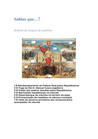 Sabias que…?

Símbolo da imagem da república




1 – Bombardeamento do Palácio Real pelos Republicanos
2 – Fuga do Rei D. Manuel II para Inglaterra
3 – Prisão dos padres Jesuítas pelos Republicanos
4 – Barricadas republicanas na rotunda
5 – Desembarque da marinha no terreiro do paço
6 – Proclamação da república na câmara municipal
7 – Visita do governo provisório aos revolucionários
acampados na rotunda
 