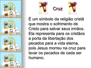 Cruz  È um símbolo da religião cristã que mostra o sofrimento de Cristo para salvar seus irmãos. Ela representa para os cristãos a porta da libertação dos pecados para a vida eterna, pois Jesus morreu na cruz para lavar os pecados de cada ser humano. 