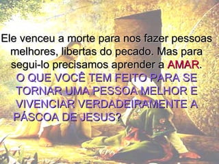 Ele venceu a morte para nos fazer pessoas melhores, libertas do pecado. Mas para segui-lo precisamos aprender a  AMAR . O QUE VOCÊ TEM FEITO PARA SE TORNAR UMA PESSOA MELHOR E VIVENCIAR VERDADEIRAMENTE A PÁSCOA DE JESUS?   