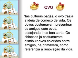 OVO Nas culturas pagãs, o ovo trazia a ideia de começo de vida. Os povos costumavam presentear os amigos com ovos, desejando-lhes boa sorte. Os chineses já costumavam distribuir ovos coloridos entre amigos, na primavera, como referência à renovação da vida.  
