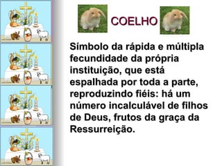 COELHO Símbolo da rápida e múltipla fecundidade da própria instituição, que está espalhada por toda a parte, reproduzindo fiéis: há um número incalculável de filhos de Deus, frutos da graça da Ressurreição. 