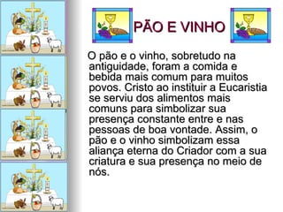PÃO E VINHO O pão e o vinho, sobretudo na antiguidade, foram a comida e bebida mais comum para muitos povos. Cristo ao instituir a Eucaristia se serviu dos alimentos mais comuns para simbolizar sua presença constante entre e nas pessoas de boa vontade. Assim, o pão e o vinho simbolizam essa aliança eterna do Criador com a sua criatura e sua presença no meio de nós.  