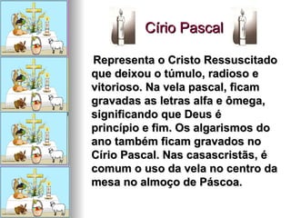 Círio Pascal  Representa o Cristo Ressuscitado que deixou o túmulo, radioso e vitorioso. Na vela pascal, ficam gravadas as letras alfa e ômega, significando que Deus é princípio e fim. Os algarismos do ano também ficam gravados no Círio Pascal. Nas casascristãs, é comum o uso da vela no centro da mesa no almoço de Páscoa.   