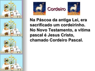 Cordeiro Na Páscoa da antiga Lei, era sacrificado um cordeirinho. No Novo Testamento, a vítima pascal é Jesus Cristo, chamado Cordeiro Pascal.   