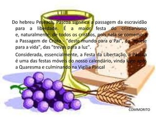 Do hebreu Peseach, Páscoa significa a passagem da escravidão
 para a liberdade. É a maior festa do cristianismo
 e, naturalmente, de todos os cristãos, pois nela se comemora
 a Passagem de Cristo - "deste mundo para o Pai", da "morte
 para a vida", das "trevas para a luz".
 Considerada, essencialmente, a Festa da Libertação, a Páscoa
 é uma das festas móveis do nosso calendário, vinda logo após
 a Quaresma e culminando na Vigília Pascal




                                                    COMMORITO
 