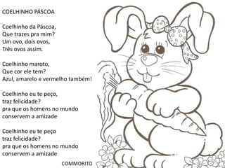 COELHINHO PÁSCOA

Coelhinho da Páscoa,
Que trazes pra mim?
Um ovo, dois ovos,
Três ovos assim.

Coelhinho maroto,
Que cor ele tem?
Azul, amarelo e vermelho também!

Coelhinho eu te peço,
traz felicidade?
pra que os homens no mundo
conservem a amizade

Coelhinho eu te peço
traz felicidade?
pra que os homens no mundo
conservem a amizade
                       COMMORITO
 