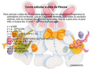 Como calcular a data da Páscoa

Para calcular a data da Páscoa para qualquer ano no calendário Gregoriano (o
   calendário civil no Brasil), usa-se a seguinte fórmula, com todas as variáveis
   inteiras, com os resíduos das divisões ignorados. Usa-se a para ano, m para
   mês, e d para dia. O sinal * significa multiplicação.
   c = a/100
   n = a - 19*(a/19)
   k = (c - 17)/25
   i = c - c/4 - (c-k)/3 +19*n + 15
   i = i - 30*(i/30)
   i = i - (i/28)*(1-(i/28)*(29/(i+1))*((21-n)/11))
   j = a + a/4 + i + 2 -c + c/4
   j = j - 7*(j/7)
   l=i-j
   m = 3 + (l+40)/44
   d = l + 28 - 31*(m/4)




                                                                 COMMORITO
 