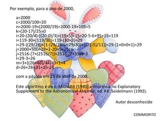 Por exemplo, para o ano de 2000,
   a=2000
   c=2000/100=20
   n=2000-19×(2000/19)=2000-19×105=5
   k=(20-17)/25=0
   i=20-(20/4)-[(20-0)/3]+(19×5)+15=20-5-6+95+15=119
   i=119-30×(119/30)=119-(30×3)=29
   i=29-{(29/28)×[1-(29/28)]×(29/30)×[(21-5)/11]}=29-{1×0×0×1}=29
   j=2000+500+29+2-20+5=2516
   j=2516-[7×(2516/7)]=2516-[7×359]=3
   l=29-3=26
   m=3+[(26+40)/44]=3+1=4
   d=26+28-(31×1)=23
   com a páscoa em 23 de abril de 2000.

   Este algoritmo é de J.-M.Oudin (1940) e impresso no Explanatory
   Supplement to the Astronomical Almanac, ed. P.K. Seidelmann (1992).

                                                     Autor desconhecido

                                                               COMMORITO
 