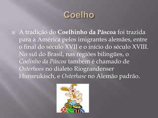    A tradição do Coelhinho da Páscoa foi trazida
    para a América pelos imigrantes alemães, entre
    o final do século XVII e o início do século XVIII.
    No sul do Brasil, nas regiões bilíngües, o
    Coelinho da Páscoa também é chamado de
    Osterhoos no dialeto Riograndenser
    Hunsrukisch, e Osterhase no Alemão padrão.
 