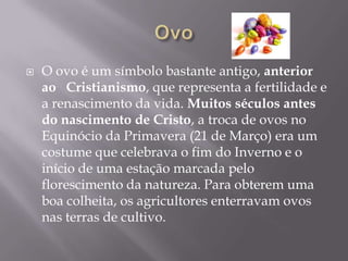    O ovo é um símbolo bastante antigo, anterior
    ao Cristianismo, que representa a fertilidade e
    a renascimento da vida. Muitos séculos antes
    do nascimento de Cristo, a troca de ovos no
    Equinócio da Primavera (21 de Março) era um
    costume que celebrava o fim do Inverno e o
    início de uma estação marcada pelo
    florescimento da natureza. Para obterem uma
    boa colheita, os agricultores enterravam ovos
    nas terras de cultivo.
 