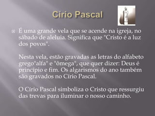    É uma grande vela que se acende na igreja, no
    sábado de aleluia. Significa que "Cristo é a luz
    dos povos".

    Nesta vela, estão gravadas as letras do alfabeto
    grego"alfa" e "ômega", que quer dizer: Deus é
    princípio e fim. Os algarismos do ano também
    são gravados no Círio Pascal.

    O Círio Pascal simboliza o Cristo que ressurgiu
    das trevas para iluminar o nosso caminho.
 