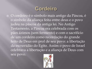    O cordeiro é o símbolo mais antigo da Páscoa, é
    o símbolo da aliança feita entre deus e o povo
    judeu na páscoa da antiga lei. No Antigo
    Testamento, a Páscoa era celebrada com os
    pães ázimos (sem fermento) e com o sacrifício
    de um cordeiro como recordação do grande
    feito de Deus em prol de seu povo: a libertação
    da escravidão do Egito. Assim o povo de Israel
    celebrava a libertação e a aliança de Deus com
    seu povo.
 