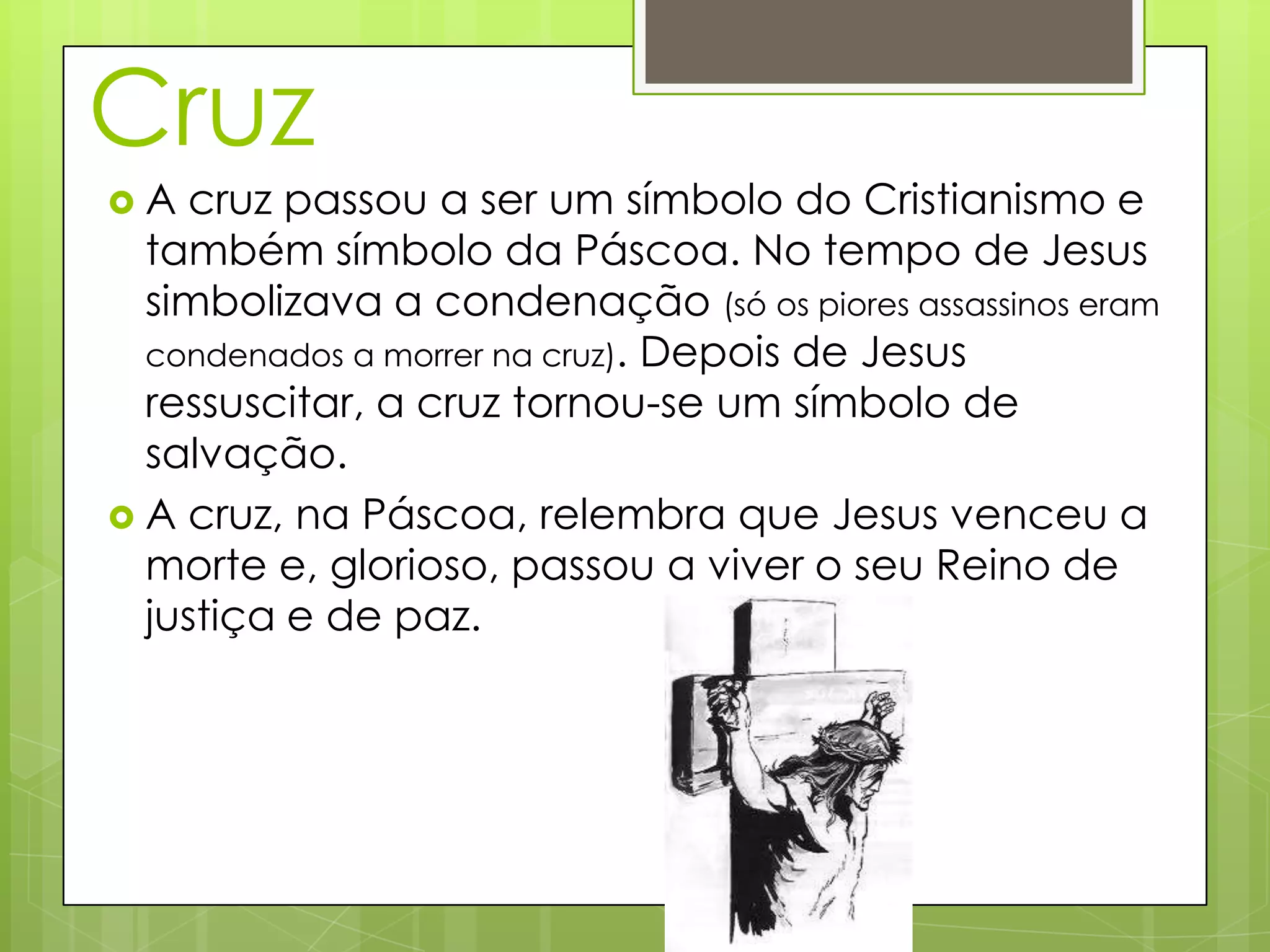 Cruz
A cruz passou a ser um símbolo do Cristianismo e
também símbolo da Páscoa. No tempo de Jesus
simbolizava a condenação (só os piores assassinos eram
condenados a morrer na cruz). Depois de Jesus
ressuscitar, a cruz tornou-se um símbolo de
salvação.
A cruz, na Páscoa, relembra que Jesus venceu a
morte e, glorioso, passou a viver o seu Reino de
justiça e de paz.
