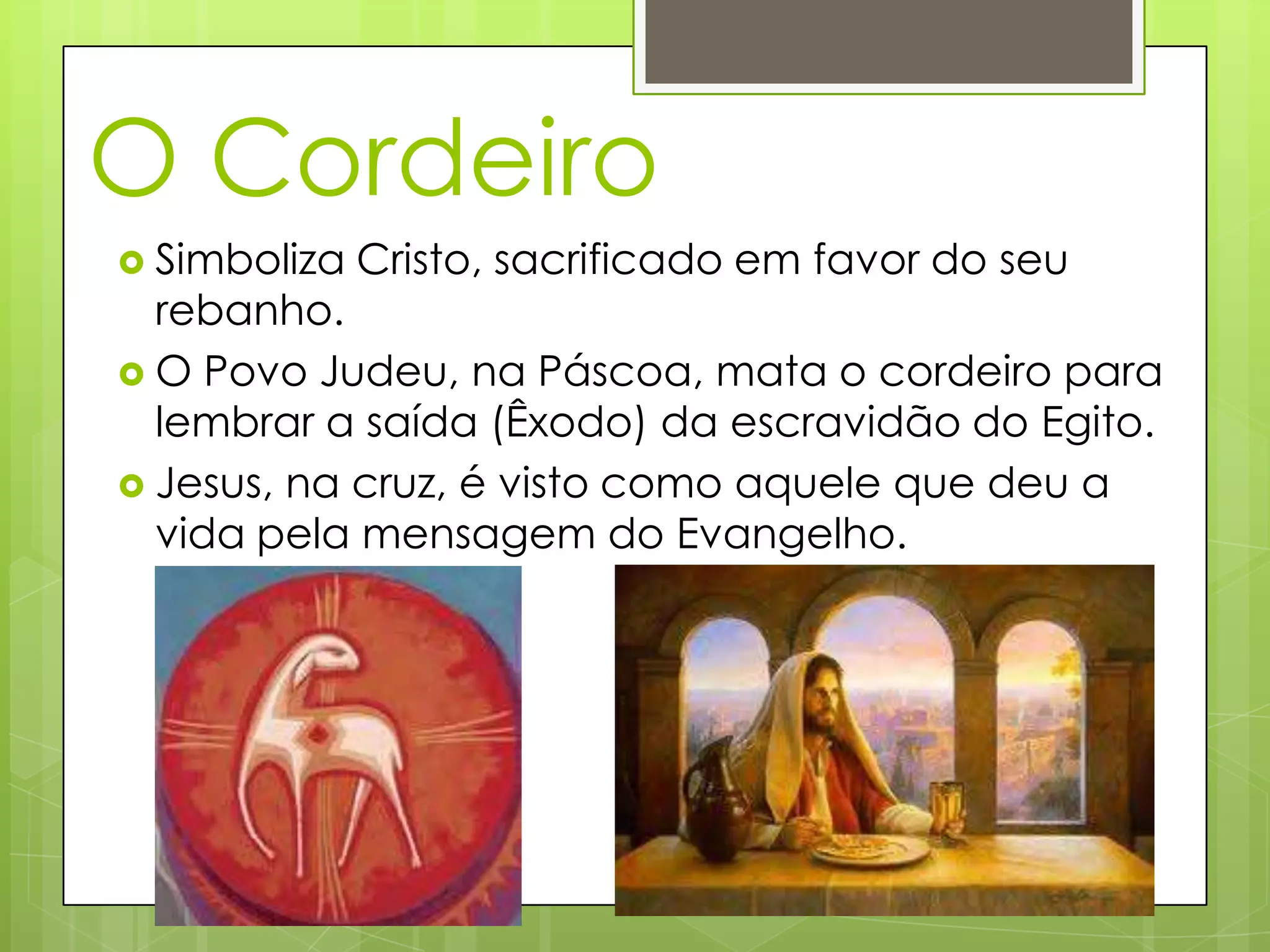 O Cordeiro
Simboliza Cristo, sacrificado em favor do seu
rebanho.
O Povo Judeu, na Páscoa, mata o cordeiro para
lembrar a saída (Êxodo) da escravidão do Egito.
Jesus, na cruz, é visto como aquele que deu a
vida pela mensagem do Evangelho.