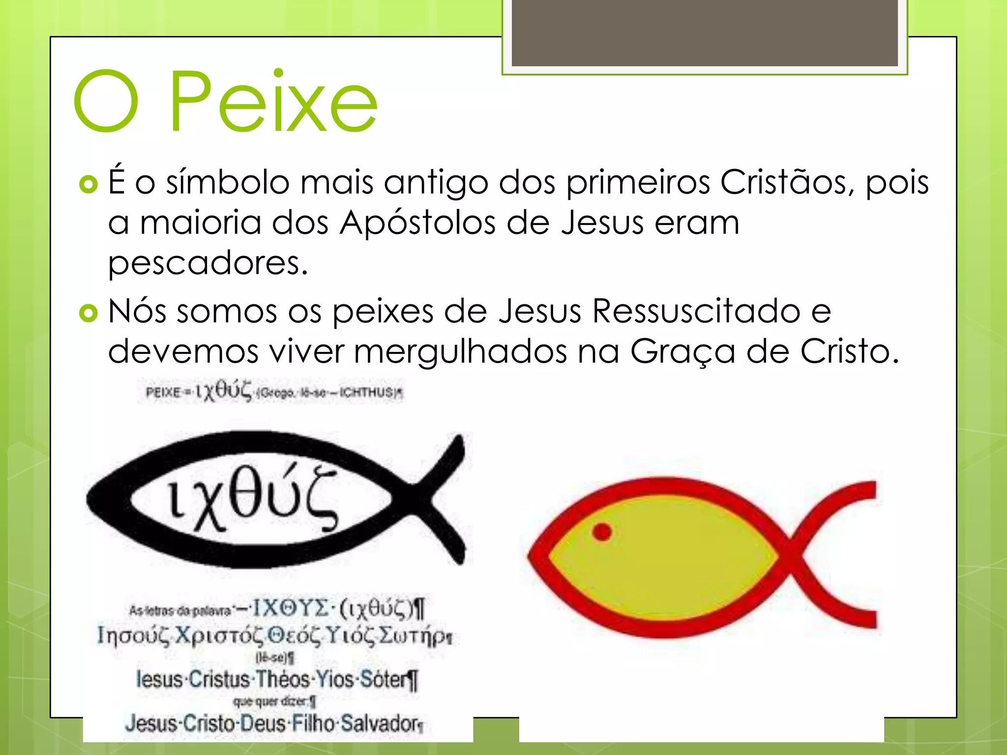 O Peixe
É o símbolo mais antigo dos primeiros Cristãos, pois
a maioria dos Apóstolos de Jesus eram
pescadores.
Nós somos os peixes de Jesus Ressuscitado e
devemos viver mergulhados na Graça de Cristo.