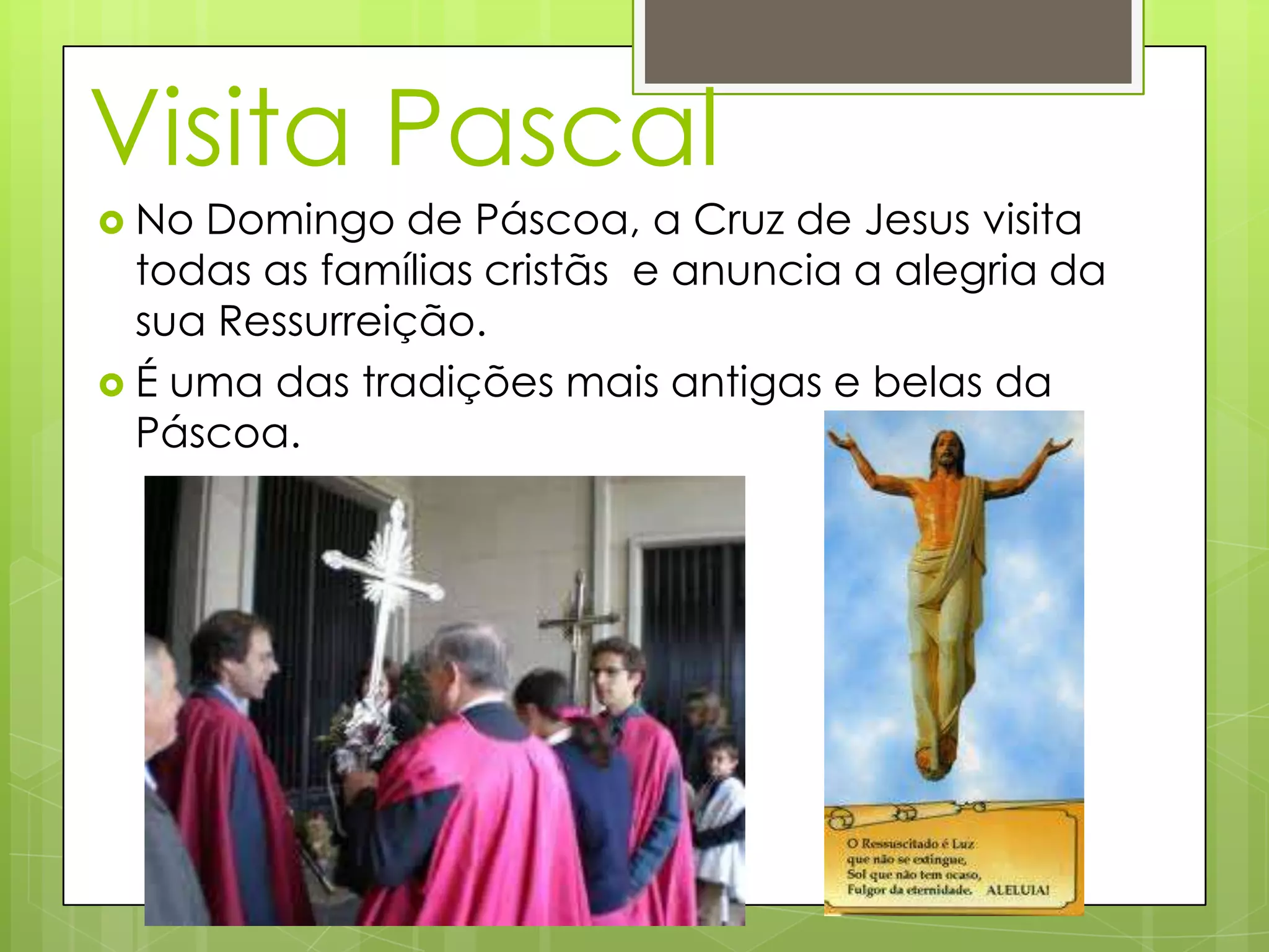 Visita Pascal
No Domingo de Páscoa, a Cruz de Jesus visita
todas as famílias cristãs e anuncia a alegria da
sua Ressurreição.
É uma das tradições mais antigas e belas da
Páscoa.