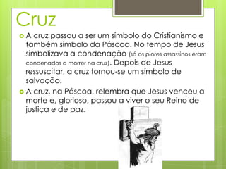 Cruz
A  cruz passou a ser um símbolo do Cristianismo e
  também símbolo da Páscoa. No tempo de Jesus
  simbolizava a condenação (só os piores assassinos eram
  condenados a morrer na cruz). Depois de Jesus
  ressuscitar, a cruz tornou-se um símbolo de
  salvação.
 A cruz, na Páscoa, relembra que Jesus venceu a
  morte e, glorioso, passou a viver o seu Reino de
  justiça e de paz.
 