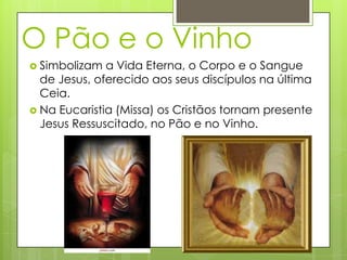 O Pão e o Vinho
 Simbolizam  a Vida Eterna, o Corpo e o Sangue
  de Jesus, oferecido aos seus discípulos na última
  Ceia.
 Na Eucaristia (Missa) os Cristãos tornam presente
  Jesus Ressuscitado, no Pão e no Vinho.
 