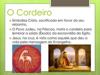 O Cordeiro
 Simboliza   Cristo, sacrificado em favor do seu
  rebanho.
 O Povo Judeu, na Páscoa, mata o cordeiro para
  lembrar a saída (Êxodo) da escravidão do Egito.
 Jesus, na cruz, é visto como aquele que deu a
  vida pela mensagem do Evangelho.
 