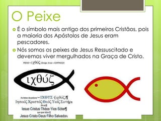 O Peixe
É o símbolo mais antigo dos primeiros Cristãos, pois
  a maioria dos Apóstolos de Jesus eram
  pescadores.
 Nós somos os peixes de Jesus Ressuscitado e
  devemos viver mergulhados na Graça de Cristo.
 