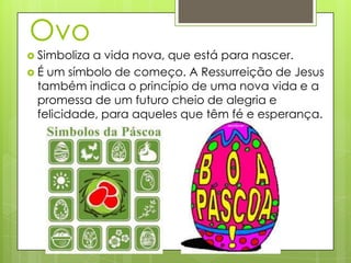 Ovo
 Simboliza a vida nova, que está para nascer.
 É um símbolo de começo. A Ressurreição de Jesus
  também indica o princípio de uma nova vida e a
  promessa de um futuro cheio de alegria e
  felicidade, para aqueles que têm fé e esperança.
 