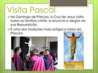 Visita Pascal
 No Domingo de Páscoa, a Cruz de Jesus visita
  todas as famílias cristãs e anuncia a alegria da
  sua Ressurreição.
 É uma das tradições mais antigas e belas da
  Páscoa.
 