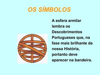 OS SÍMBOLOS
      A esfera armilar
      lembra os
      Descobrimentos
      Portugueses que, na
      fase mais brilhante da
      nossa História,
      portanto deve
      aparecer na bandeira.
 