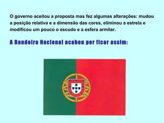 O governo aceitou a proposta mas fez algumas alterações: mudou
a posição relativa e a dimensão das cores, eliminou a estrela e
modificou um pouco o escudo e a esfera armilar.

A Bandeira Nacional acabou por ficar assim:
 