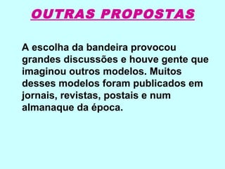 OUTRAS PROPOSTAS

A escolha da bandeira provocou
grandes discussões e houve gente que
imaginou outros modelos. Muitos
desses modelos foram publicados em
jornais, revistas, postais e num
almanaque da época.
 
