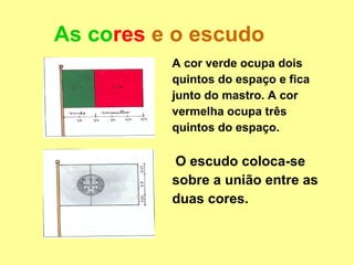 As cores e o escudo
          A cor verde ocupa dois
          quintos do espaço e fica
          junto do mastro. A cor
          vermelha ocupa três
          quintos do espaço.

          O escudo coloca-se
          sobre a união entre as
          duas cores.
 