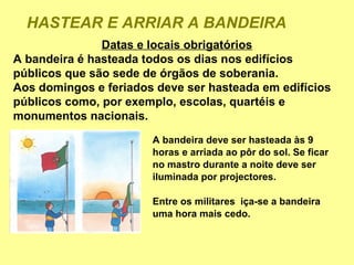 HASTEAR E ARRIAR A BANDEIRA
               Datas e locais obrigatórios
A bandeira é hasteada todos os dias nos edifícios
públicos que são sede de órgãos de soberania.
Aos domingos e feriados deve ser hasteada em edifícios
públicos como, por exemplo, escolas, quartéis e
monumentos nacionais.
                       A bandeira deve ser hasteada às 9
                       horas e arriada ao pôr do sol. Se ficar
                       no mastro durante a noite deve ser
                       iluminada por projectores.

                       Entre os militares iça-se a bandeira
                       uma hora mais cedo.
 