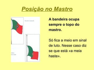 Posição no Mastro
         A bandeira ocupa
         sempre o topo do
         mastro.

         Só fica a meio em sinal
         de luto. Nesse caso diz
         se que está «a meia
         haste».
 