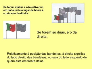 Se forem muitas e não estiverem
em linha recta o lugar de honra é
o primeiro da direita.




                           Se forem só duas, é o da
                           direita.



  Relativamente à posição das bandeiras, à direita significa
  do lado direito das bandeiras, ou seja do lado esquerdo de
  quem está em frente delas.
 